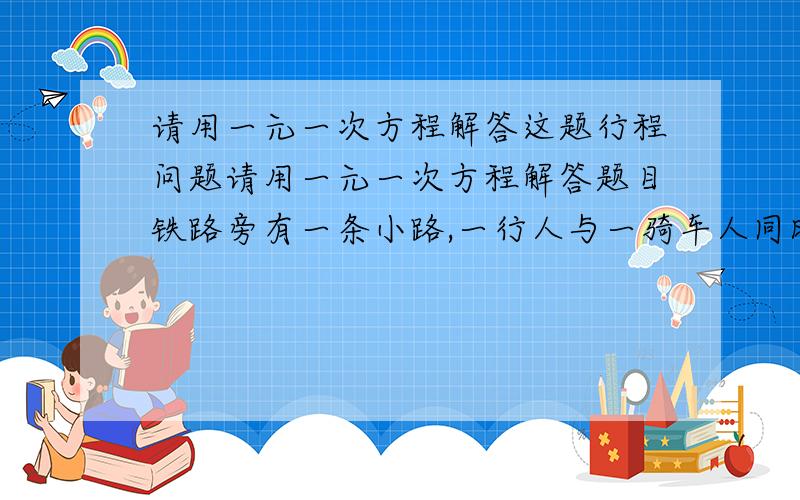 请用一元一次方程解答这题行程问题请用一元一次方程解答题目铁路旁有一条小路,一行人与一骑车人同时向南走,行人速度为3.6公里/小时,骑车人速度为10.8公里/小时,这时,一列火车从他们背