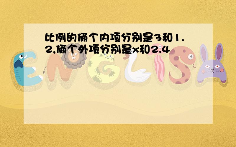 比例的俩个内项分别是3和1.2,俩个外项分别是x和2.4