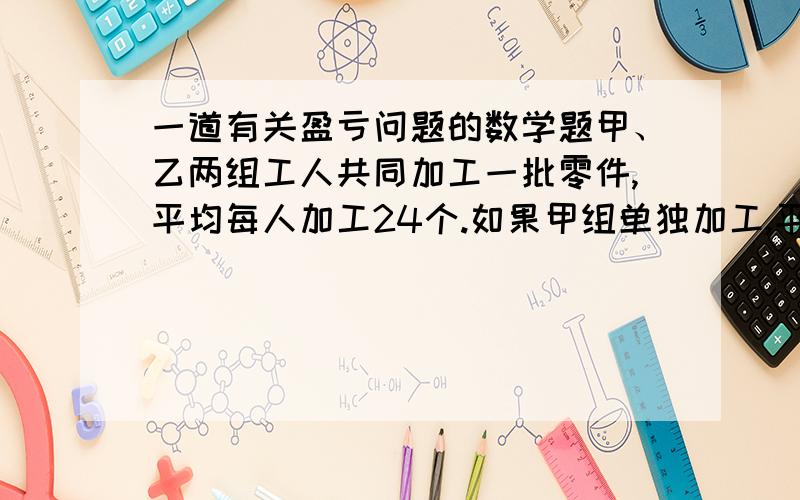 一道有关盈亏问题的数学题甲、乙两组工人共同加工一批零件,平均每人加工24个.如果甲组单独加工,平均每人多加工16个,如果乙组单独加工,平均每人加工多少个?