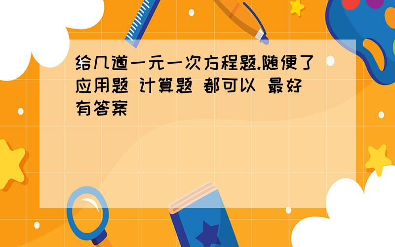 给几道一元一次方程题.随便了应用题 计算题 都可以 最好有答案