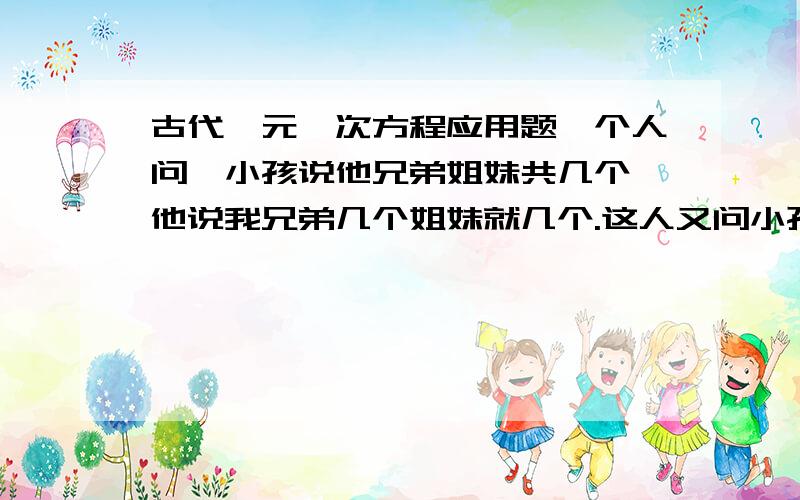 古代一元一次方程应用题一个人问一小孩说他兄弟姐妹共几个,他说我兄弟几个姐妹就几个.这人又问小孩的姐姐问她有几个兄弟姐妹,他说兄弟是姐妹的2倍.问兄弟姐妹各多少人