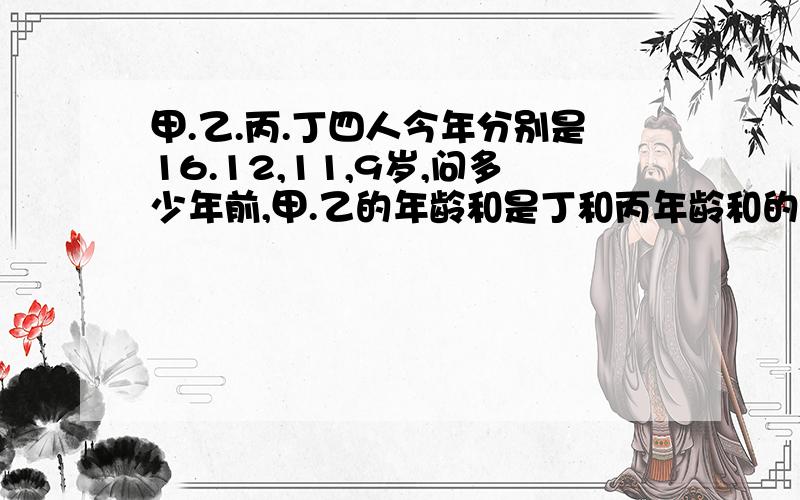 甲.乙.丙.丁四人今年分别是16.12,11,9岁,问多少年前,甲.乙的年龄和是丁和丙年龄和的2倍