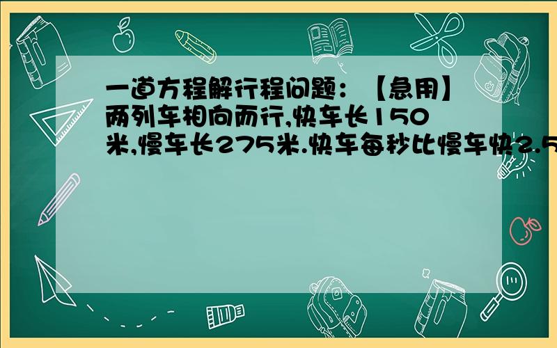 一道方程解行程问题：【急用】两列车相向而行,快车长150米,慢车长275米.快车每秒比慢车快2.5米,两车自车头相遇到车尾离开共需要10秒钟.求两车的速度.用方程解，算出答案，谢谢！