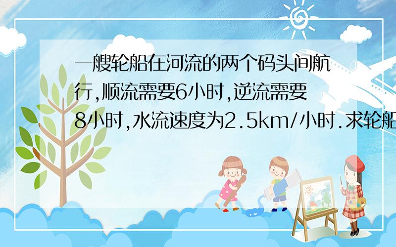 一艘轮船在河流的两个码头间航行,顺流需要6小时,逆流需要8小时,水流速度为2.5km/小时.求轮船在静水中的速度?