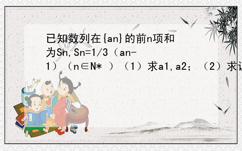 已知数列在{an}的前n项和为Sn,Sn=1/3（an-1）（n∈N* ）（1）求a1,a2；（2）求证：数列{an}是等比数列.感激不尽