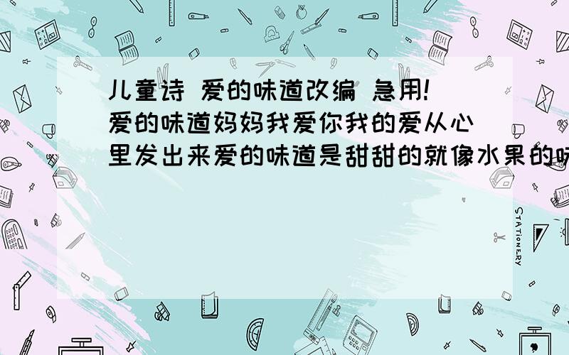 儿童诗 爱的味道改编 急用!爱的味道妈妈我爱你我的爱从心里发出来爱的味道是甜甜的就像水果的味道一样我的爱是草莓味的爸爸的爱是香蕉味的妈妈的爱是苹果味的水果的味道是不同的爱