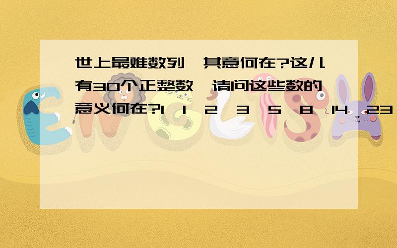 世上最难数列,其意何在?这儿有30个正整数,请问这些数的意义何在?1,1,2,3,5,8,14,23,38,64,107,178,296,494,824,1373,2288,3814,6356,10594,17656,29426,49044,81740,136233,227055,378426,630710,1051183,1751972此数列来源于现实