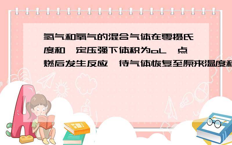 氢气和氧气的混合气体在零摄氏度和一定压强下体积为aL,点燃后发生反应,待气体恢复至原来温度和压强时测得其体积为bL,原混合气体中氢气和氧气的体积各是多少?