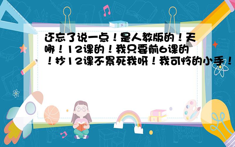 还忘了说一点！是人教版的！天哪！12课的！我只要前6课的！抄12课不累死我呀！我可怜的小手！：（