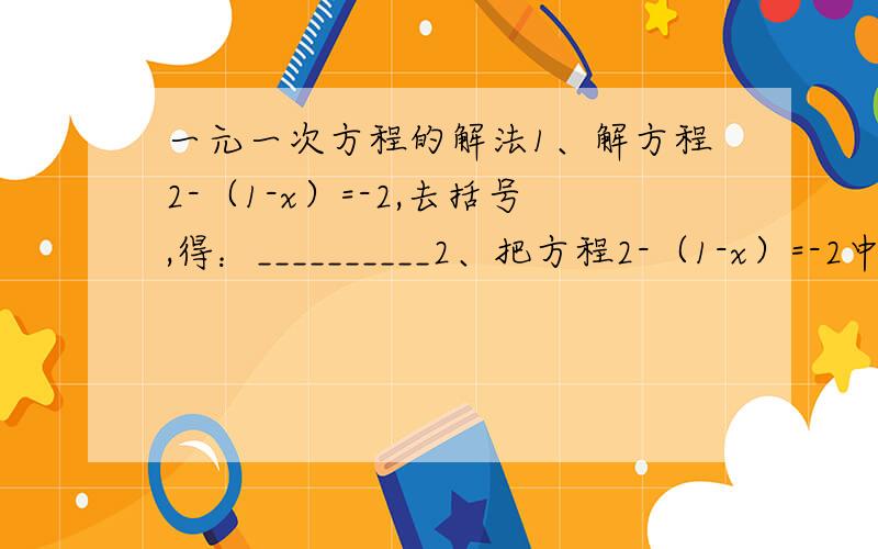 一元一次方程的解法1、解方程2-（1-x）=-2,去括号,得：__________2、把方程2-（1-x）=-2中的左边的常数项__________,从方程的_______移到________,这种变形叫做移项3、如果x=5是方程ax=5=10-4a的解,那么a=__