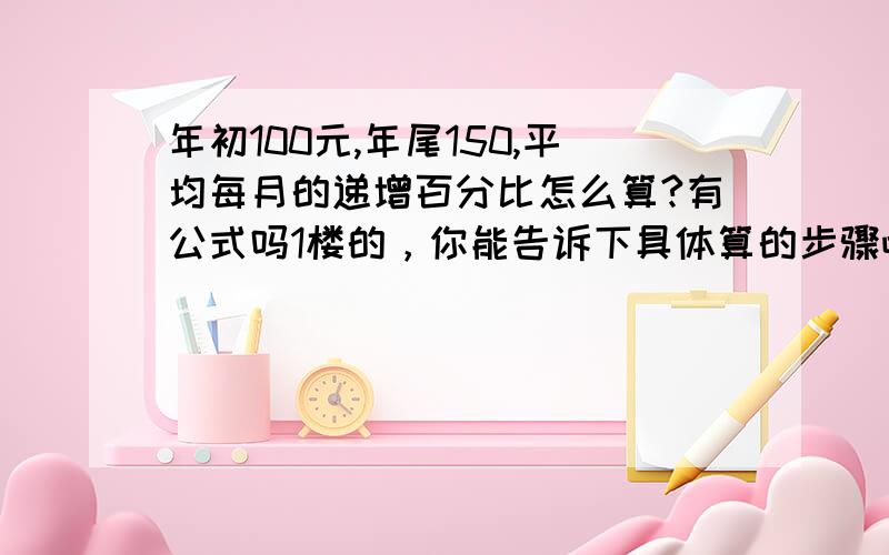 年初100元,年尾150,平均每月的递增百分比怎么算?有公式吗1楼的，你能告诉下具体算的步骤吧，你 这个公式是这样，具体算的步骤能拆分下让我懂吗