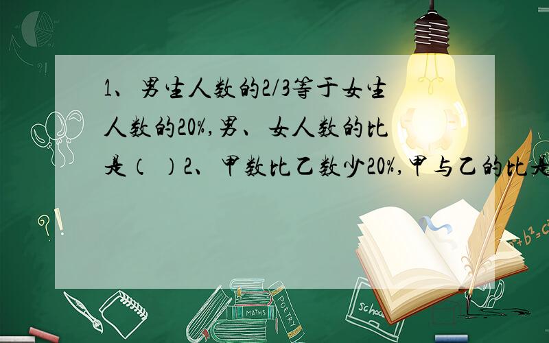 1、男生人数的2/3等于女生人数的20%,男、女人数的比是（ ）2、甲数比乙数少20%,甲与乙的比是（ ）3、从甲地到乙地大汽车要行12小时,小轿车只行了8小时,大汽车与小轿车的速度比是（）