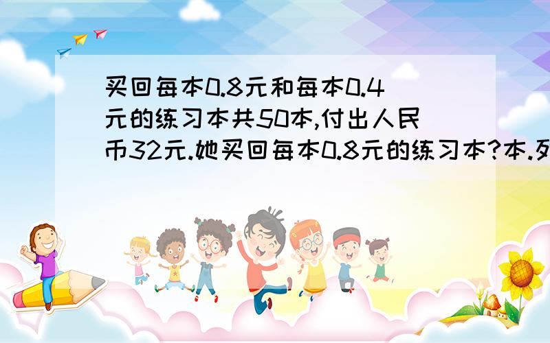 买回每本0.8元和每本0.4元的练习本共50本,付出人民币32元.她买回每本0.8元的练习本?本.列式解答出.就是带上思路,每一步都是为什么这样算的,另外,别用设未知数解方程的方法.（下面是我从网