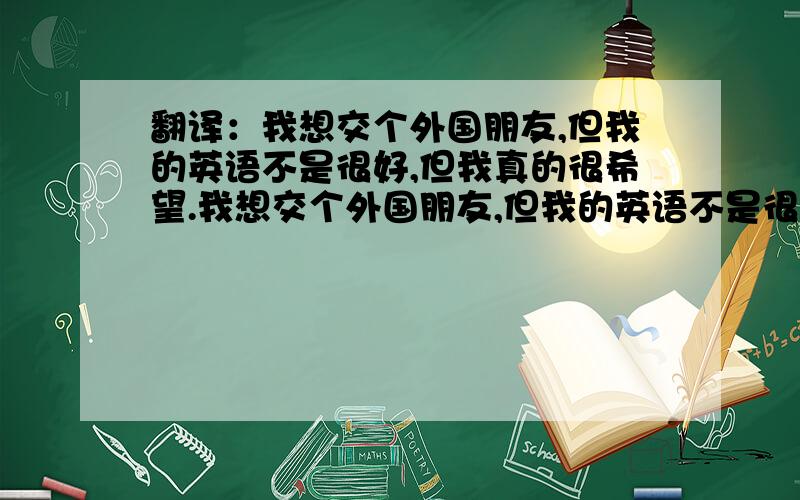 翻译：我想交个外国朋友,但我的英语不是很好,但我真的很希望.我想交个外国朋友,但我的英语不是很好,但我真的很希望.达人们能帮我翻译下吗~~? 谢谢了!对，是翻译这句话“我想交个外国