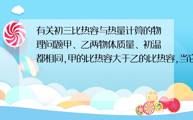 有关初三比热容与热量计算的物理问题甲、乙两物体质量、初温都相同,甲的比热容大于乙的比热容,当它们放出相同的热量后,相互接触,接触以后内能的变化情况是（ ）A、甲的内能增加,乙的