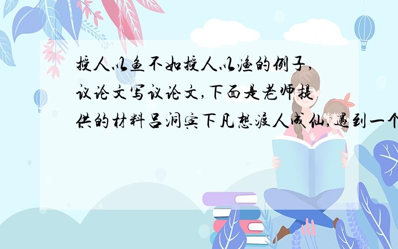 授人以鱼不如授人以渔的例子,议论文写议论文,下面是老师提供的材料吕洞宾下凡想渡人成仙,遇到一个凡人,把一块石头变成金子给他,他拒绝了,吕洞宾又把一块更大的石头变成金子送给他来