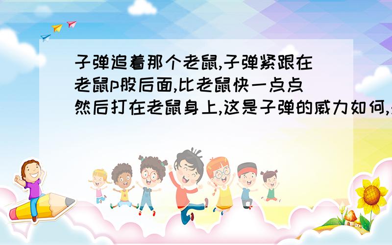 子弹追着那个老鼠,子弹紧跟在老鼠p股后面,比老鼠快一点点然后打在老鼠身上,这是子弹的威力如何,是不是很小