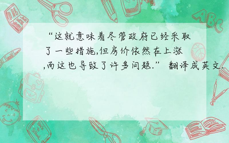 “这就意味着尽管政府已经采取了一些措施,但房价依然在上涨,而这也导致了许多问题.” 翻译成英文.