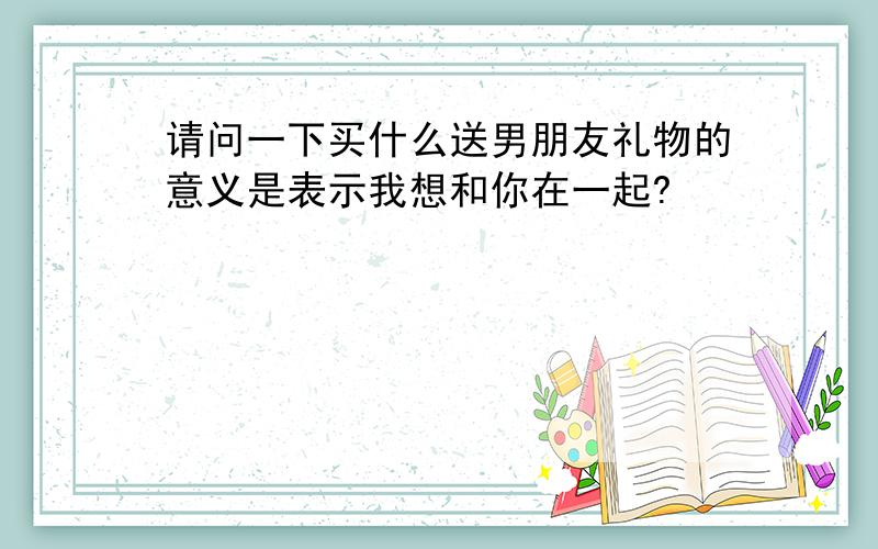 请问一下买什么送男朋友礼物的意义是表示我想和你在一起?