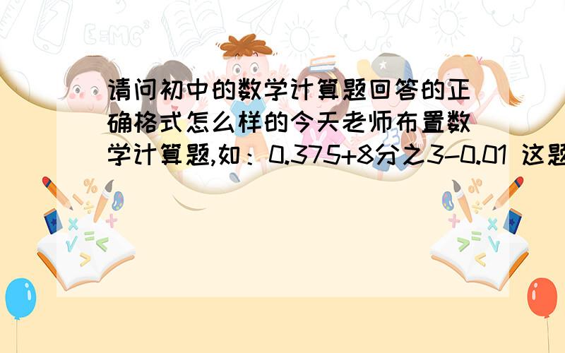 请问初中的数学计算题回答的正确格式怎么样的今天老师布置数学计算题,如：0.375+8分之3-0.01 这题的解题格式是怎么样的,我听见老师说什么先写解原式等于什么什么的,请问正确格式是什么?