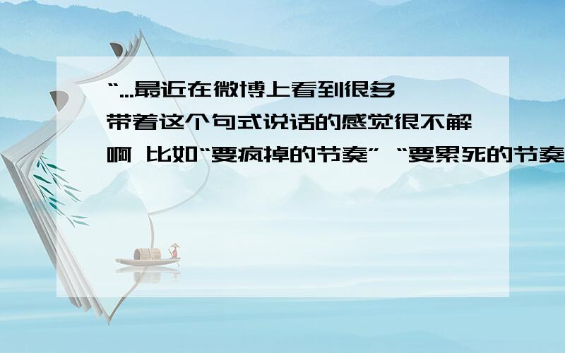 “...最近在微博上看到很多带着这个句式说话的感觉很不解啊 比如“要疯掉的节奏” “要累死的节奏”.