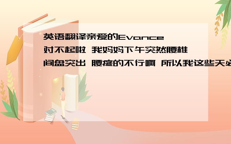 英语翻译亲爱的Evance,对不起啦 我妈妈下午突然腰椎间盘突出 腰疼的不行啊 所以我这些天必须照顾她 可能不能去你的宾馆房间玩了 因为我爸爸出差去了 所以我家只有我妈和我哦 我不可以