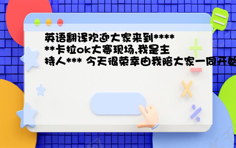 英语翻译欢迎大家来到******卡拉ok大赛现场,我是主持人*** 今天很荣幸由我陪大家一同开始一天音乐的旅程.那么今天我们******为多才多艺的朋友们提供了一个展示自我演唱才能的大舞台，希