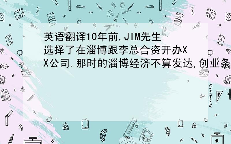 英语翻译10年前,JIM先生选择了在淄博跟李总合资开办XX公司.那时的淄博经济不算发达,创业条件很艰苦.他设身处地为公司着想,跟全体XX公司人一起努力一起拼搏.他以厂为家,晚上经常工作到很