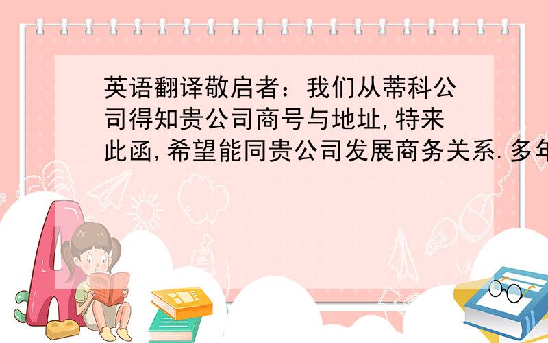 英语翻译敬启者：我们从蒂科公司得知贵公司商号与地址,特来此函,希望能同贵公司发展商务关系.多年来,本公司主要从事纺织品进口业务,目前想扩展业务范围.请惠寄商品目录与报价单.如贵