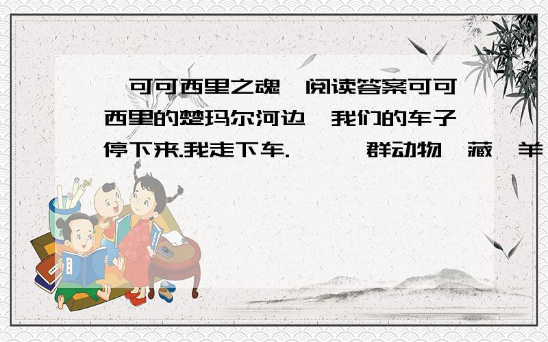 《可可西里之魂》阅读答案可可西里的楚玛尔河边,我们的车子停下来.我走下车.　　一群动物,藏羚羊、野驴、野牦牛,转过头,一起望着我.时间已过去了一个多月,它们的眼神,至今我忘不掉,一