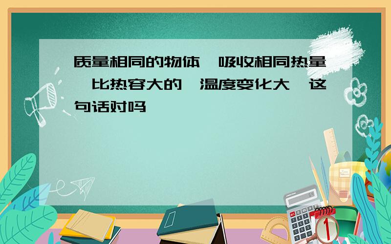 质量相同的物体,吸收相同热量,比热容大的,温度变化大,这句话对吗