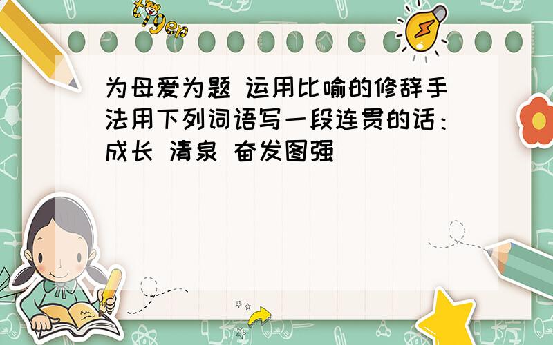 为母爱为题 运用比喻的修辞手法用下列词语写一段连贯的话：成长 清泉 奋发图强