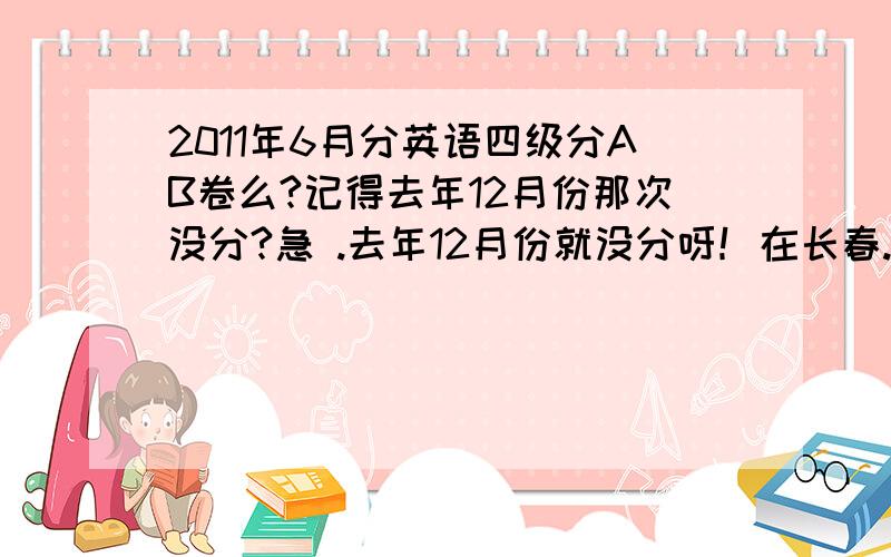 2011年6月分英语四级分AB卷么?记得去年12月份那次没分?急 .去年12月份就没分呀！在长春..