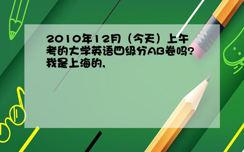 2010年12月（今天）上午考的大学英语四级分AB卷吗?我是上海的,