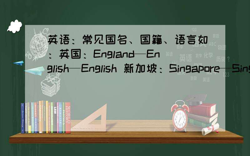 英语：常见国名、国籍、语言如：英国：England—English—English 新加坡：Singapore—Singaporean—English and Chinese