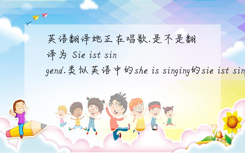 英语翻译她正在唱歌.是不是翻译为 Sie ist singend.类似英语中的she is singing的sie ist singend不对吗?