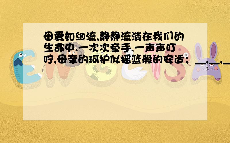 母爱如细流,静静流淌在我们的生命中.一次次牵手,一声声叮咛,母亲的珂护似摇篮般的安适；__,__,__.