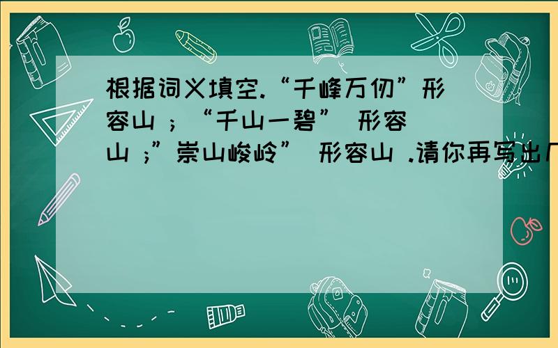 根据词义填空.“千峰万仞”形容山 ; “千山一碧” 形容山 ;”崇山峻岭” 形容山 .请你再写出几个描写山的成语(至少三个)明天我就不要了,在10点之前给我,我再给他加十分.“千峰万仞”形