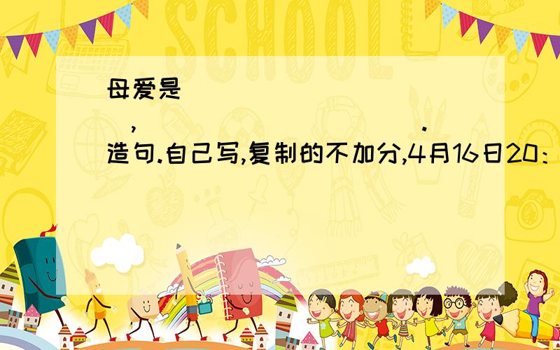 母爱是____________,___________.造句.自己写,复制的不加分,4月16日20：36之前又分