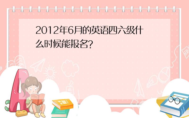 2012年6月的英语四六级什么时候能报名?