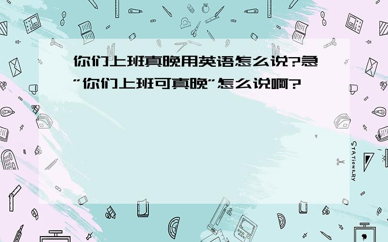 你们上班真晚用英语怎么说?急”你们上班可真晚”怎么说啊?