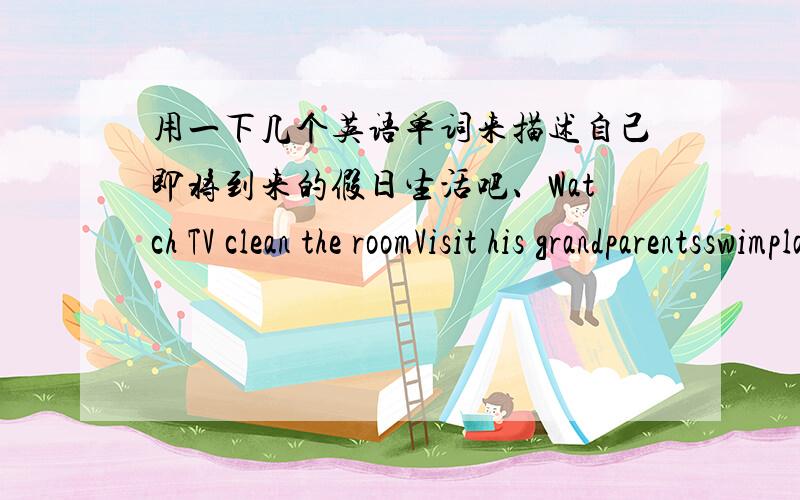 用一下几个英语单词来描述自己即将到来的假日生活吧、Watch TV clean the roomVisit his grandparentsswimplay football四年级水平就行.别弄太长.