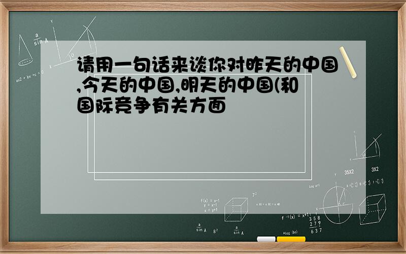 请用一句话来谈你对昨天的中国,今天的中国,明天的中国(和国际竞争有关方面