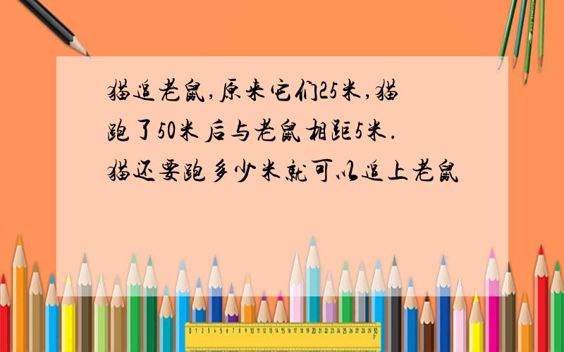 猫追老鼠,原来它们25米,猫跑了50米后与老鼠相距5米.猫还要跑多少米就可以追上老鼠