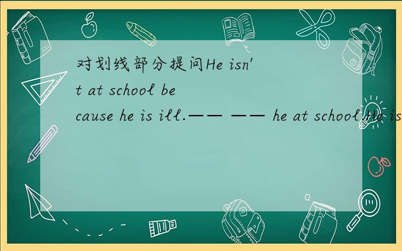 对划线部分提问He isn't at school because he is ill.—— —— he at school.He isn't at school __because he is ill___