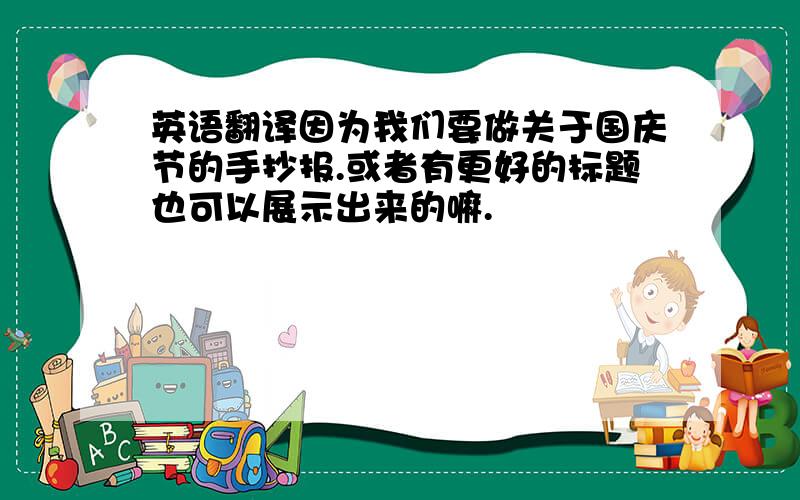 英语翻译因为我们要做关于国庆节的手抄报.或者有更好的标题也可以展示出来的嘛.