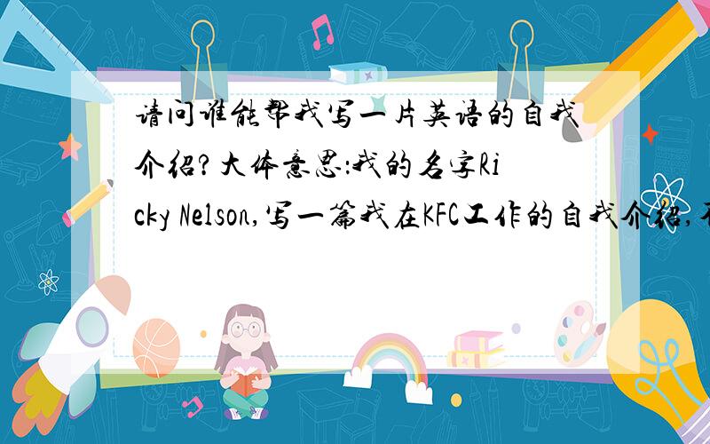 请问谁能帮我写一片英语的自我介绍?大体意思：我的名字Ricky Nelson,写一篇我在KFC工作的自我介绍,不要求太难.必须包含一下几个内容：Sales Manager Phone:14586823389nelsonr@kfc.com上面的内容都是虚