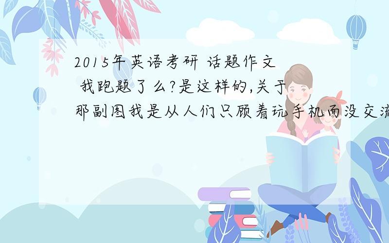 2015年英语考研 话题作文 我跑题了么?是这样的,关于那副图我是从人们只顾着玩手机而没交流,这个方面写的,就是人们缺乏相互交流,社会公德问题………我跑题了么?求大家给个主意,现在很慌