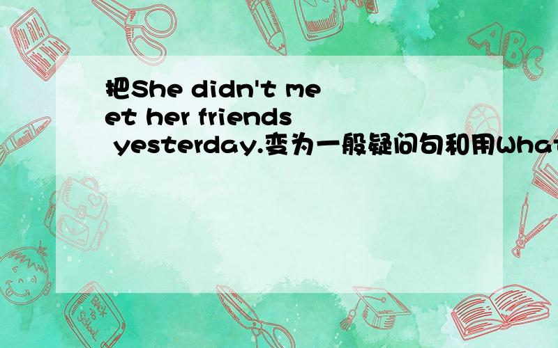 把She didn't meet her friends yesterday.变为一般疑问句和用What来提问的特殊疑问句拜托各位了 3Q