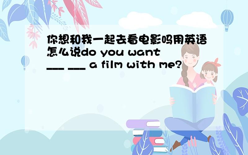 你想和我一起去看电影吗用英语怎么说do you want___ ___ a film with me?